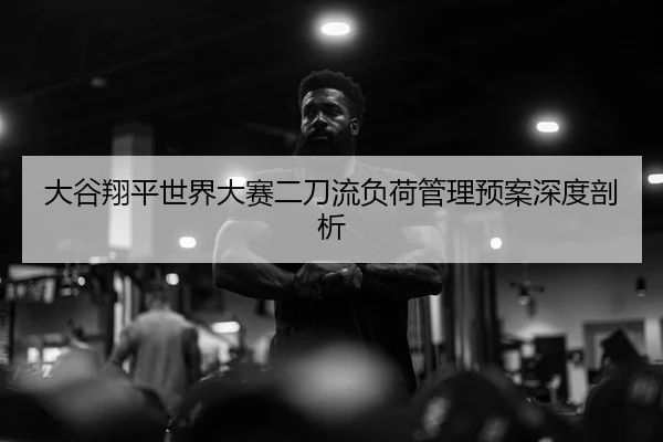 大谷翔平世界大赛二刀流负荷管理预案深度剖析