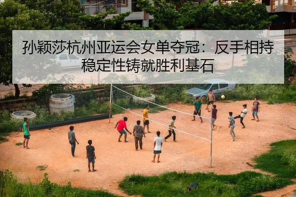 孙颖莎杭州亚运会女单夺冠：反手相持稳定性铸就胜利基石